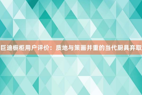 巨迪橱柜用户评价：质地与策画并重的当代厨具弃取